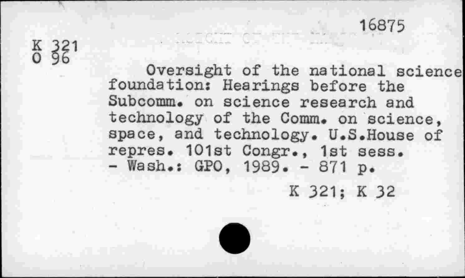 ﻿16875
K 321
0 96
Oversight of the national science foundation: Hearings before the Subcomm. on science research and technology of the Comm, on science, space, and technology. U.S.House of repres. 1O1st Congr., 1st sess.
- Wash.: GPO, 1989. - 871 p.
K 321; K 32